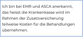 Ich bin bei EMR und ASCA anerkannt, das heisst die Krankenkasse wird im Rahmen der Zusatzversicherung teilweise Kosten für die Behandlungen übernehmen.