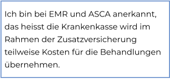 Ich bin bei EMR und ASCA anerkannt, das heisst die Krankenkasse wird im Rahmen der Zusatzversicherung teilweise Kosten für die Behandlungen übernehmen.